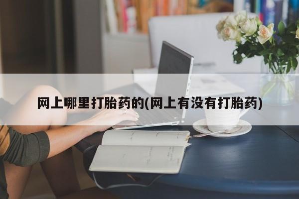 大月份流产药联系方式网上哪里打胎药的(网上有没有打胎药)