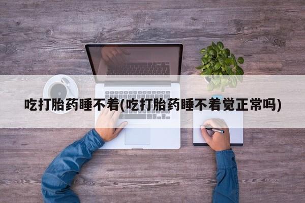 大月份流产药联系方式吃打胎药睡不着(吃打胎药睡不着觉正常吗)