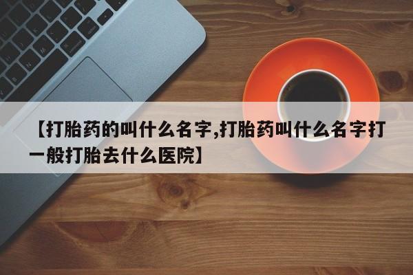 大月份流产药联系方式【打胎药的叫什么名字,打胎药叫什么名字打一般打胎去什么医院】