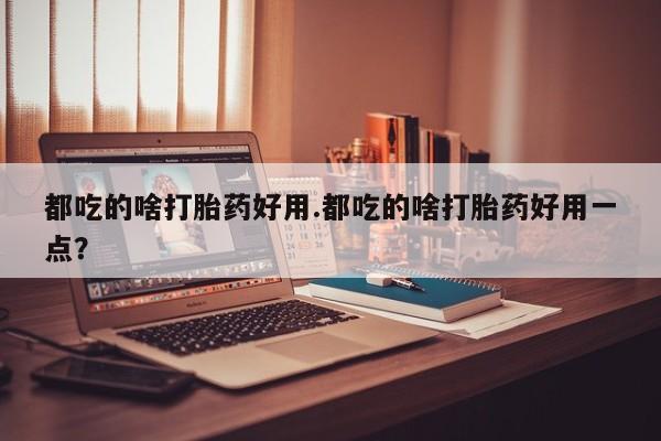 大月份流产药联系方式都吃的啥打胎药好用.都吃的啥打胎药好用一点？