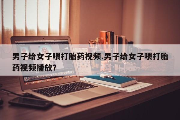 大月份流产药联系方式男子给女子喂打胎药视频.男子给女子喂打胎药视频播放？