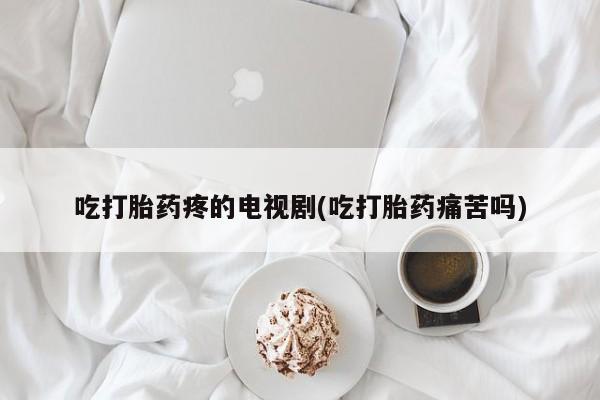 大月份流产药联系方式吃打胎药疼的电视剧(吃打胎药痛苦吗)