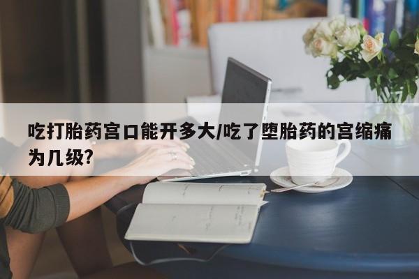 大月份流产药联系方式吃打胎药宫口能开多大/吃了堕胎药的宫缩痛为几级?