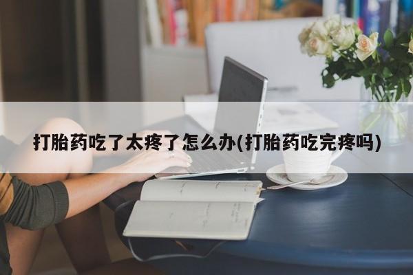 大月份流产药联系方式打胎药吃了太疼了怎么办(打胎药吃完疼吗)
