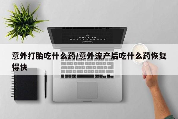 大月份流产药联系方式意外打胎吃什么药/意外流产后吃什么药恢复得快