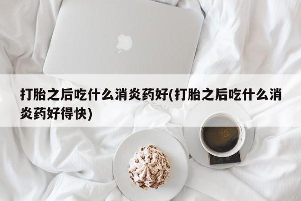大月份流产药联系方式打胎之后吃什么消炎药好(打胎之后吃什么消炎药好得快)
