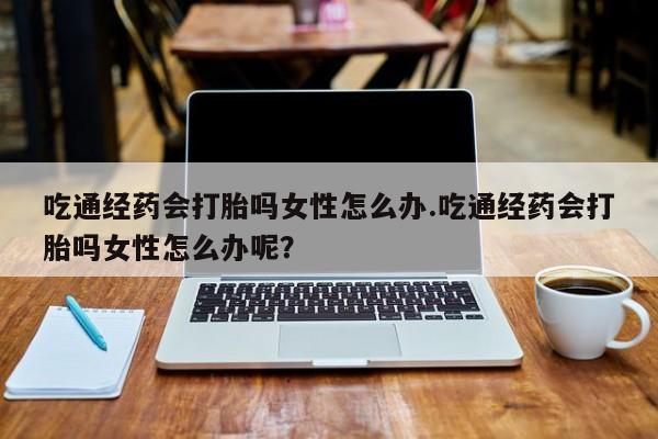 大月份流产药联系方式吃通经药会打胎吗女性怎么办.吃通经药会打胎吗女性怎么办呢？