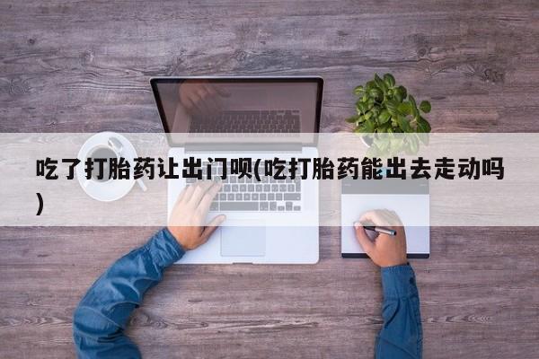 大月份流产药联系方式吃了打胎药让出门呗(吃打胎药能出去走动吗)