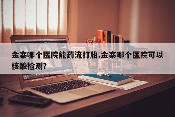 大月份流产药联系方式金寨哪个医院能药流打胎.金寨哪个医院可以核酸检测？