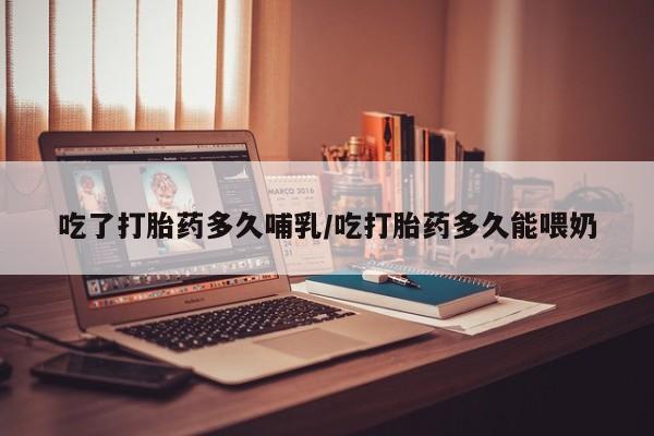 大月份流产药联系方式吃了打胎药多久哺乳/吃打胎药多久能喂奶
