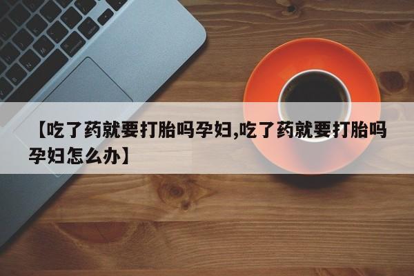 大月份流产药联系方式【吃了药就要打胎吗孕妇,吃了药就要打胎吗孕妇怎么办】