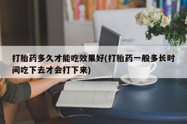 大月份流产药联系方式打胎药多久才能吃效果好(打胎药一般多长时间吃下去才会打下来)
