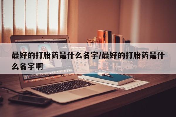 大月份流产药联系方式最好的打胎药是什么名字/最好的打胎药是什么名字啊