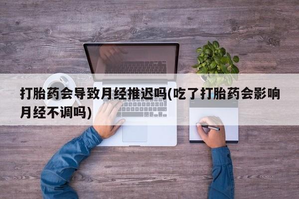 大月份流产药联系方式打胎药会导致月经推迟吗(吃了打胎药会影响月经不调吗)