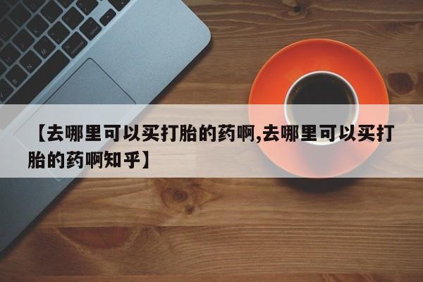 大月份流产药联系方式【去哪里可以买打胎的药啊,去哪里可以买打胎的药啊知乎】