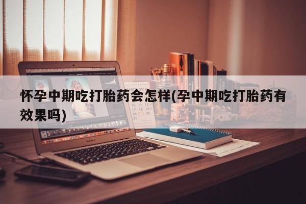 大月份流产药联系方式怀孕中期吃打胎药会怎样(孕中期吃打胎药有效果吗)