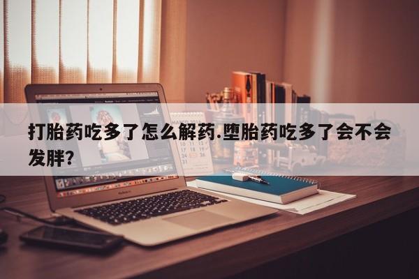 大月份流产药联系方式打胎药吃多了怎么解药.堕胎药吃多了会不会发胖？