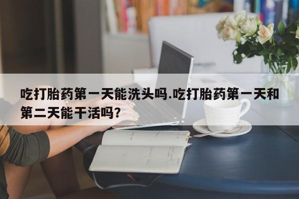 大月份流产药联系方式吃打胎药第一天能洗头吗.吃打胎药第一天和第二天能干活吗？