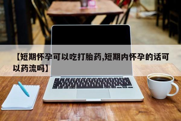 大月份流产药联系方式【短期怀孕可以吃打胎药,短期内怀孕的话可以药流吗】