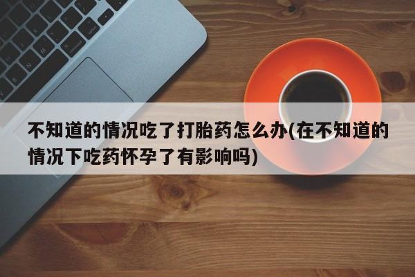 大月份流产药联系方式不知道的情况吃了打胎药怎么办(在不知道的情况下吃药怀孕了有影响吗)