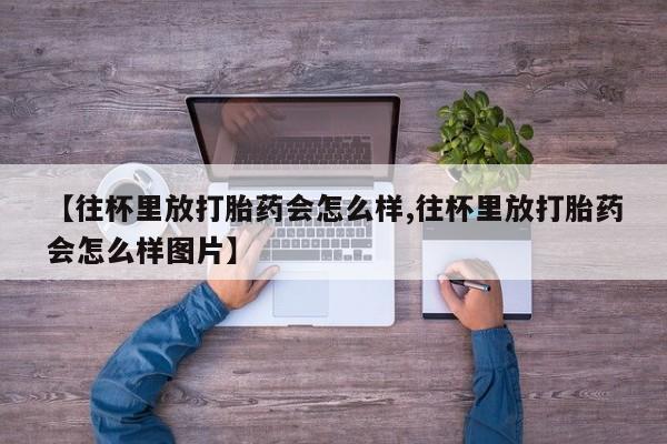 大月份流产药联系方式【往杯里放打胎药会怎么样,往杯里放打胎药会怎么样图片】