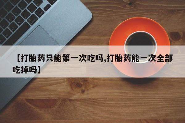 大月份流产药联系方式【打胎药只能第一次吃吗,打胎药能一次全部吃掉吗】