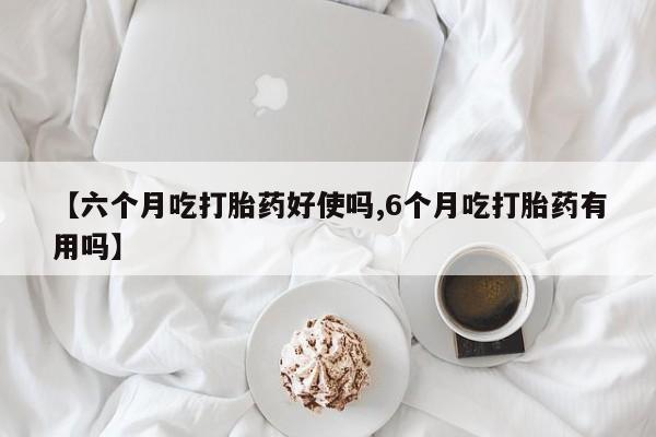 大月份流产药联系方式【六个月吃打胎药好使吗,6个月吃打胎药有用吗】