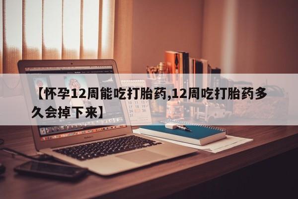 大月份流产药联系方式【怀孕12周能吃打胎药,12周吃打胎药多久会掉下来】