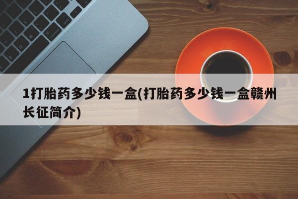 大月份流产药联系方式1打胎药多少钱一盒(打胎药多少钱一盒赣州长征简介)