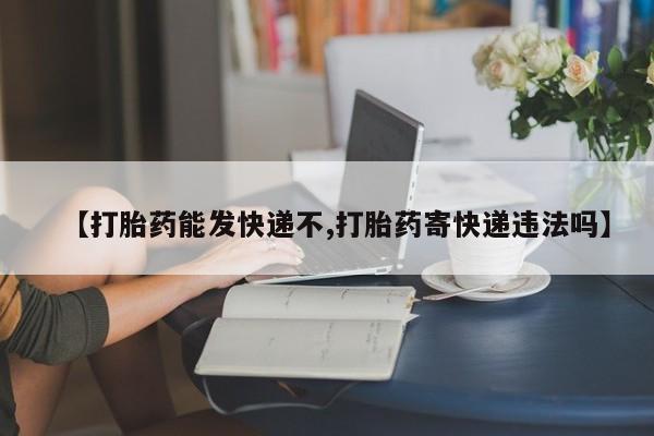 大月份流产药联系方式【打胎药能发快递不,打胎药寄快递违法吗】