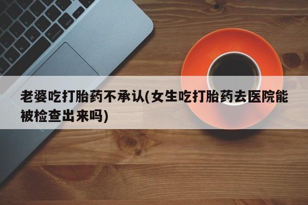 大月份流产药联系方式老婆吃打胎药不承认(女生吃打胎药去医院能被检查出来吗)