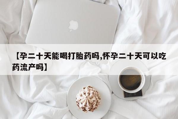 大月份流产药联系方式【孕二十天能喝打胎药吗,怀孕二十天可以吃药流产吗】