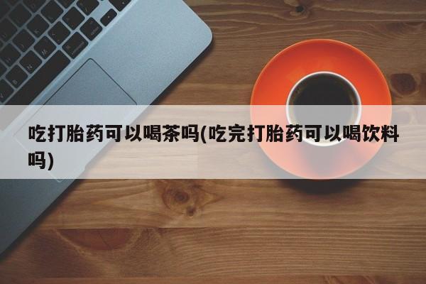 大月份流产药联系方式吃打胎药可以喝茶吗(吃完打胎药可以喝饮料吗)