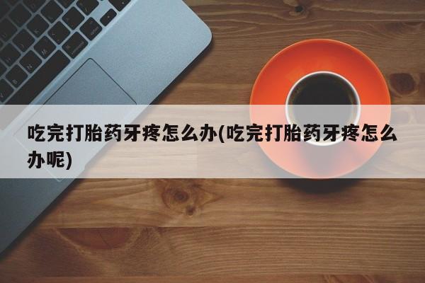 大月份流产药联系方式吃完打胎药牙疼怎么办(吃完打胎药牙疼怎么办呢)