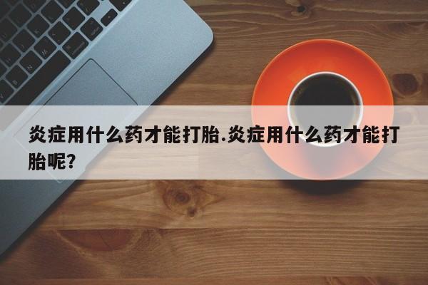 大月份流产药联系方式炎症用什么药才能打胎.炎症用什么药才能打胎呢？