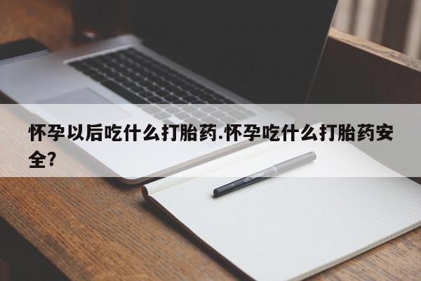 大月份流产药联系方式怀孕以后吃什么打胎药.怀孕吃什么打胎药安全？