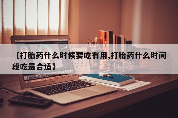 大月份流产药联系方式【打胎药什么时候要吃有用,打胎药什么时间段吃最合适】