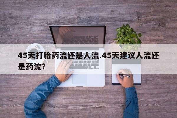 大月份流产药联系方式45天打胎药流还是人流.45天建议人流还是药流？
