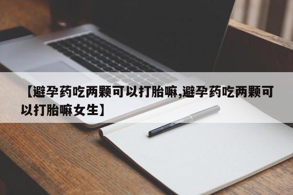 大月份流产药联系方式【避孕药吃两颗可以打胎嘛,避孕药吃两颗可以打胎嘛女生】
