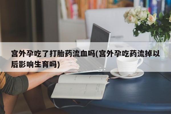 大月份流产药联系方式宫外孕吃了打胎药流血吗(宫外孕吃药流掉以后影响生育吗)