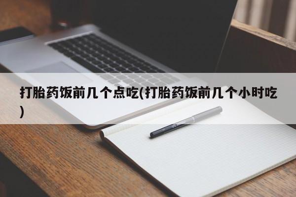 大月份流产药联系方式打胎药饭前几个点吃(打胎药饭前几个小时吃)