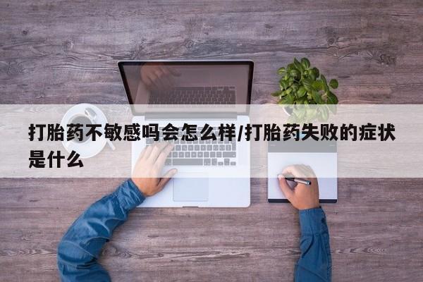 大月份流产药联系方式打胎药不敏感吗会怎么样/打胎药失败的症状是什么