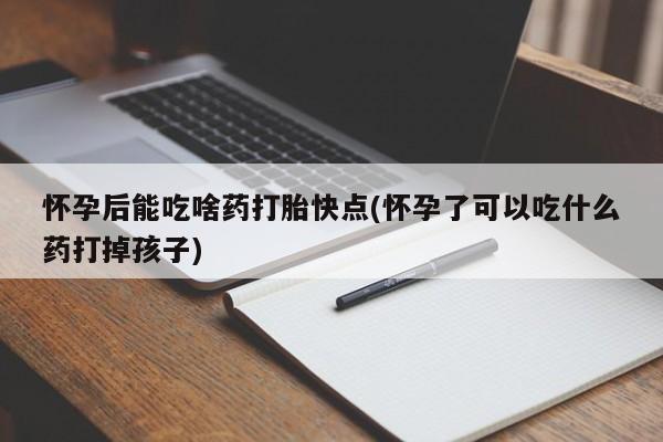 大月份流产药联系方式怀孕后能吃啥药打胎快点(怀孕了可以吃什么药打掉孩子)