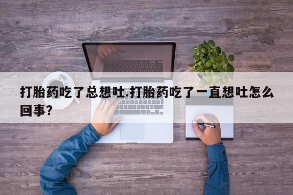 大月份流产药联系方式打胎药吃了总想吐.打胎药吃了一直想吐怎么回事？