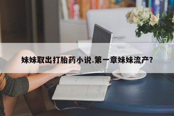 大月份流产药联系方式妹妹取出打胎药小说.第一章妹妹流产？