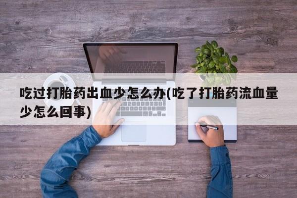 大月份流产药联系方式吃过打胎药出血少怎么办(吃了打胎药流血量少怎么回事)