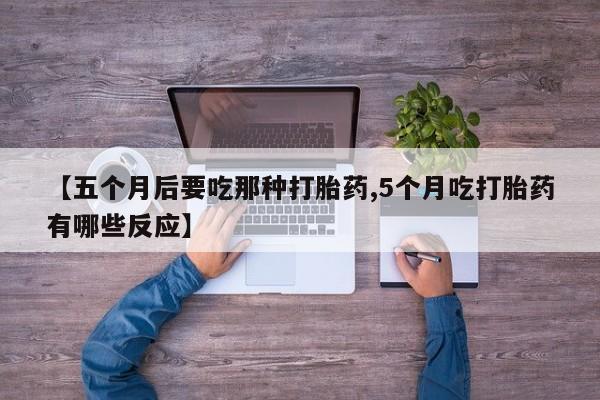 大月份流产药联系方式【五个月后要吃那种打胎药,5个月吃打胎药有哪些反应】