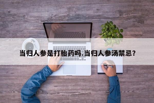 大月份流产药联系方式当归人参是打胎药吗.当归人参汤禁忌？