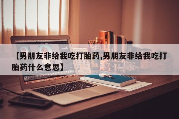 大月份流产药联系方式【男朋友非给我吃打胎药,男朋友非给我吃打胎药什么意思】