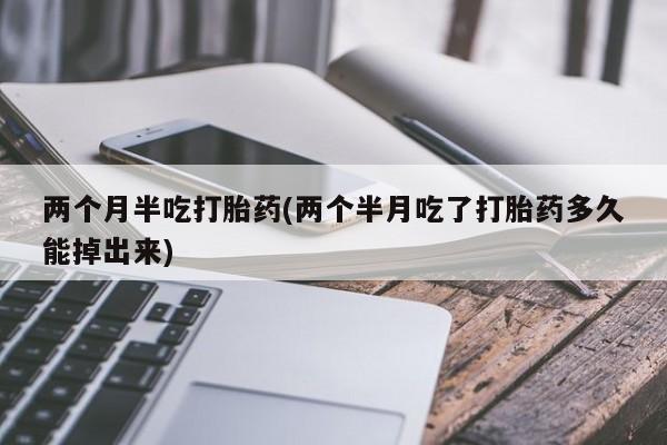 大月份流产药联系方式两个月半吃打胎药(两个半月吃了打胎药多久能掉出来)
